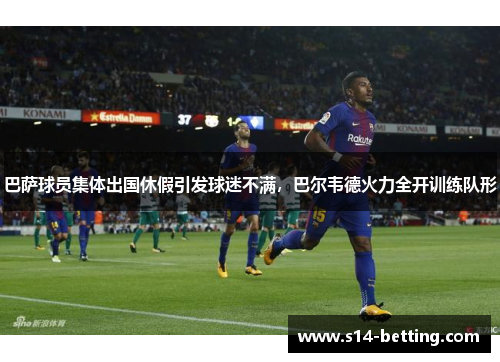 巴萨球员集体出国休假引发球迷不满，巴尔韦德火力全开训练队形