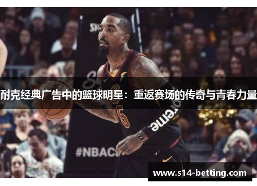 耐克经典广告中的篮球明星：重返赛场的传奇与青春力量