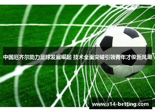 中国厄齐尔助力足球发展崛起 技术全面突破引领青年才俊新风潮